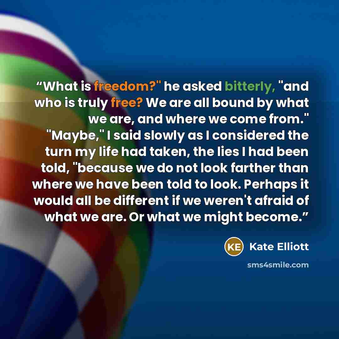 “What is freedom?" he asked bitterly, "and who is truly free? We are all bound by what we are, and where we come from." "Maybe," I said slowly as I considered the turn my life had taken, the lies I had been told, "because we do not look farther than where we have been told to look. Perhaps it would…” quote by Kate Elliott