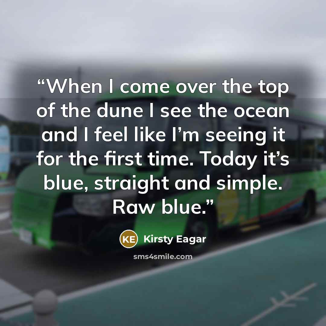 “When I come over the top of the dune I see the ocean and I feel like I’m seeing it for the first time. Today it’s blue, straight and simple. Raw blue.” quote by Kirsty Eagar