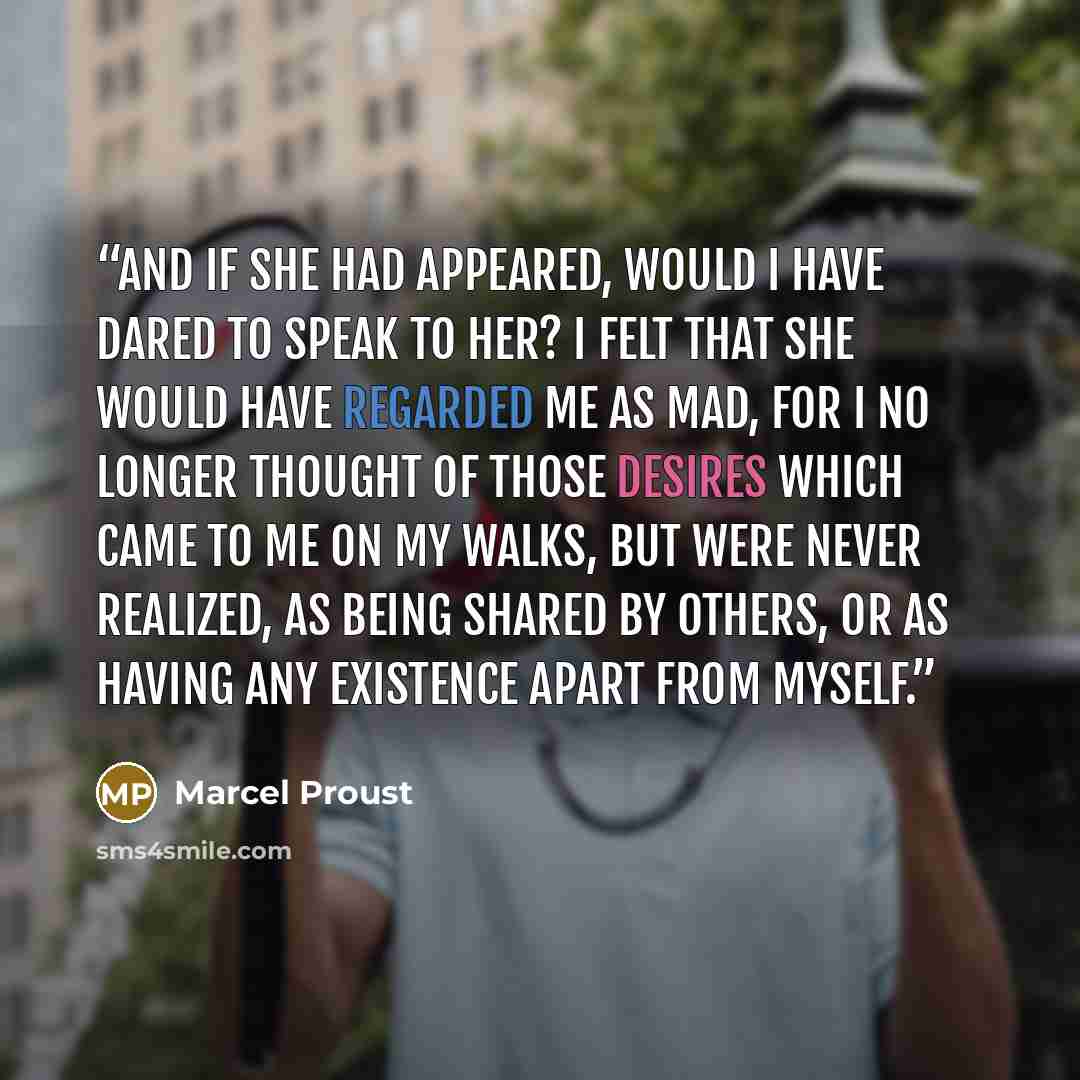“And if she had appeared, would I have dared to speak to her? I felt that she would have regarded me as mad, for I no longer thought of those desires which came to me on my walks, but were never realized, as being shared by others, or as having any existence apart from myself.” quote by Marcel Proust