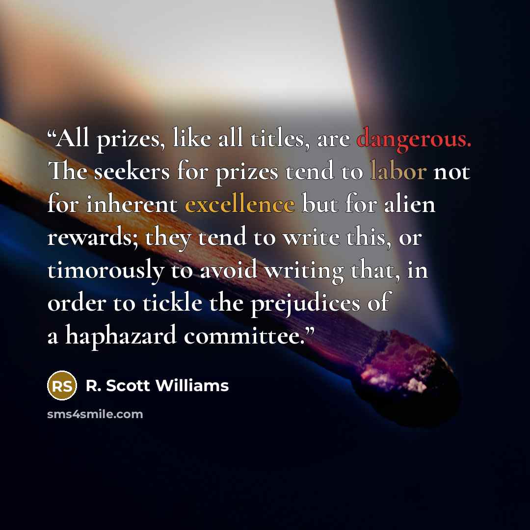 “All prizes, like all titles, are dangerous. The seekers for prizes tend to labor not for inherent excellence but for alien rewards; they tend to write this, or timorously to avoid writing that, in order to tickle the prejudices of a haphazard committee.” quote by R. Scott Williams