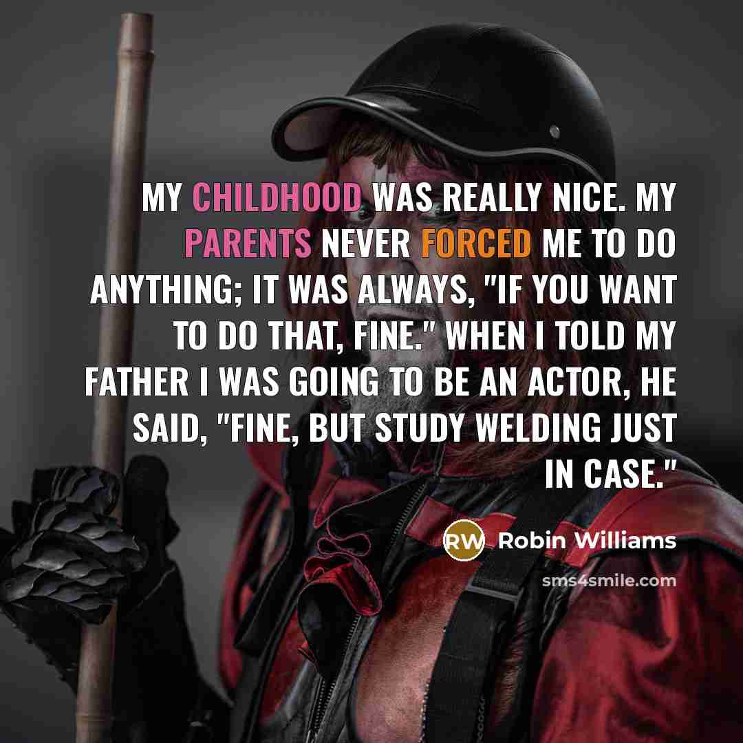 “My childhood was really nice. My parents never forced me to do anything; it was always, "If you want to do that, fine." When I told my father I was going to be an actor, he said, "Fine, but study welding just in case."” quote by Robin Williams