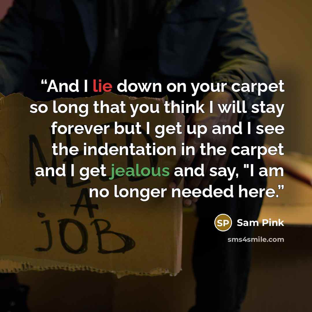 “And I lie down on your carpet so long that you think I will stay forever but I get up and I see the indentation in the carpet and I get jealous and say, "I am no longer needed here.” quote by Sam Pink