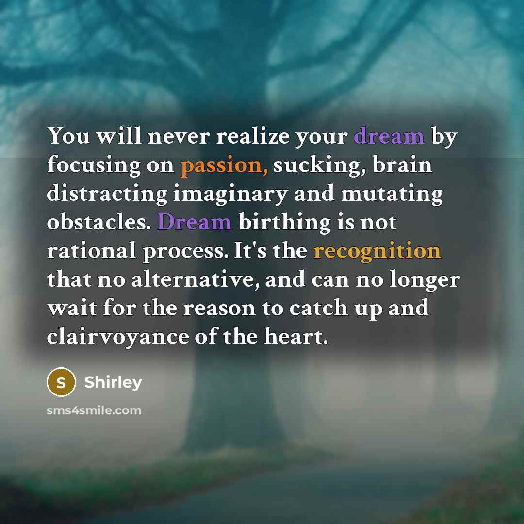 “You will never realize your dream by focusing on passion, sucking, brain distracting imaginary and mutating obstacles. Dream birthing is not rational process. It's the recognition that no alternative, and can no longer wait for the reason to catch up and clairvoyance of the heart.” quote by Shirley