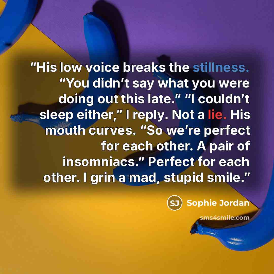 “His low voice breaks the stillness. “You didn’t say what you were doing out this late.” “I couldn’t sleep either,” I reply. Not a lie. His mouth curves. “So we’re perfect for each other. A pair of insomniacs.” Perfect for each other. I grin a mad, stupid smile.” quote by Sophie Jordan