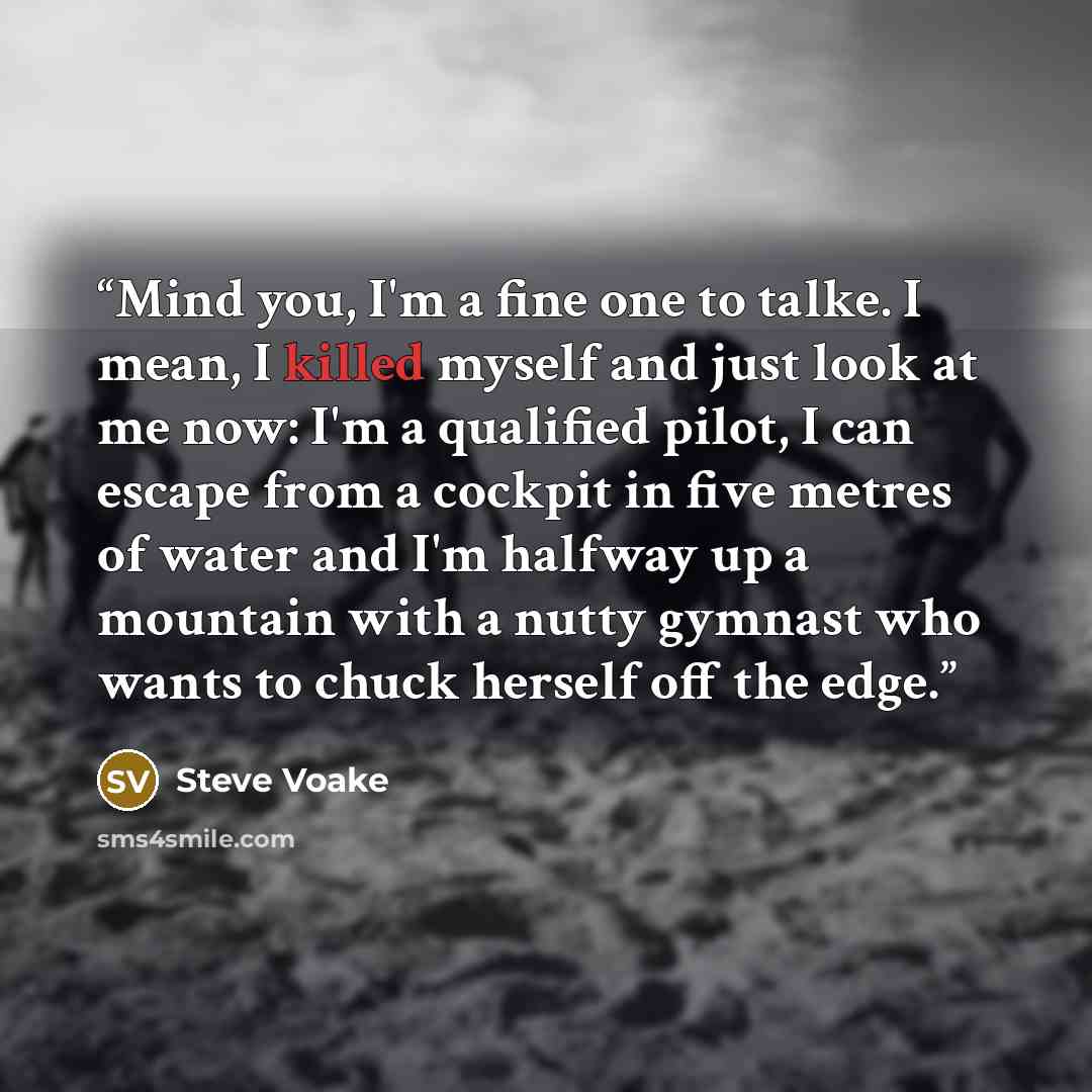 “Mind you, I'm a fine one to talke. I mean, I killed myself and just look at me now: I'm a qualified pilot, I can escape from a cockpit in five metres of water and I'm halfway up a mountain with a nutty gymnast who wants to chuck herself off the edge.” quote by Steve Voake