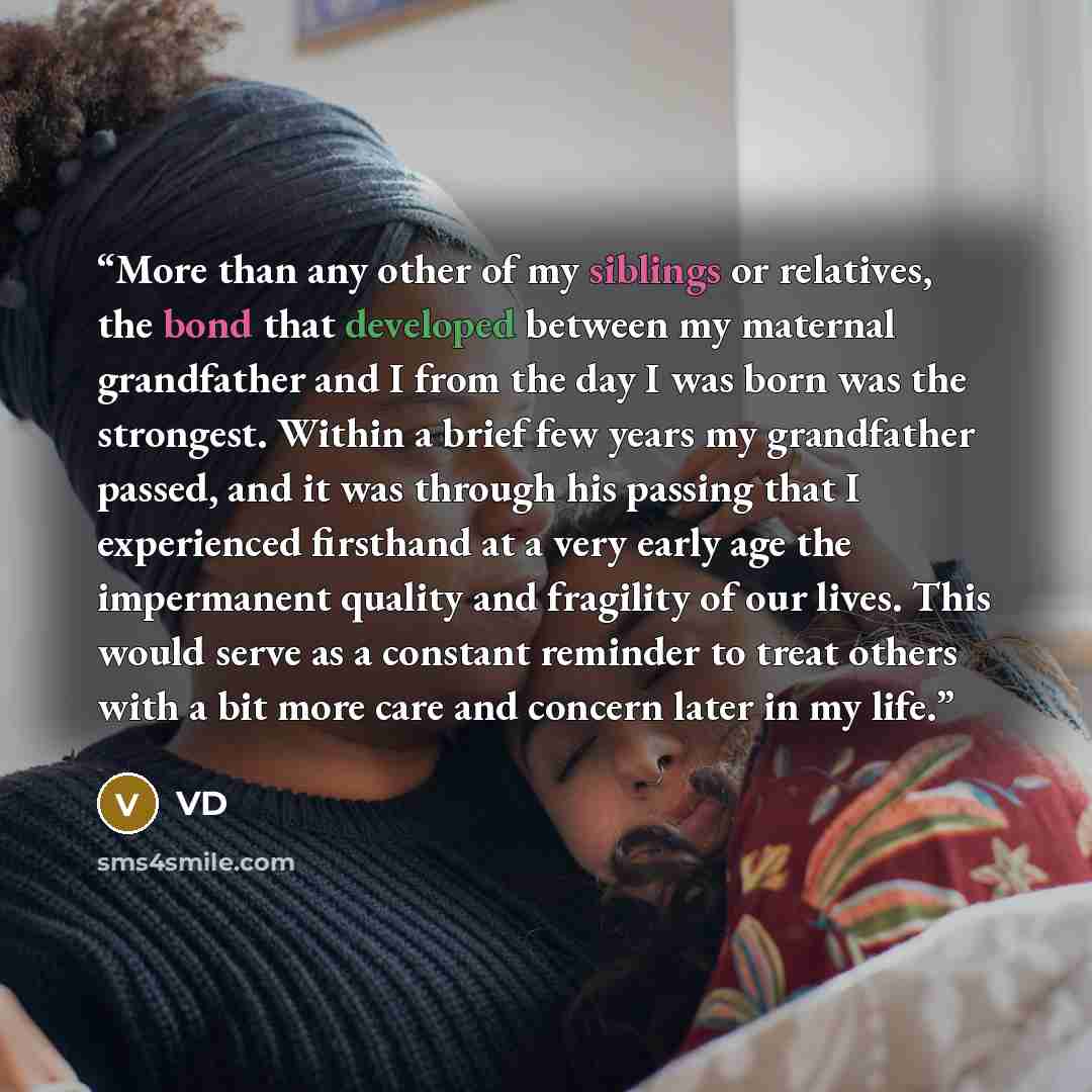 “More than any other of my siblings or relatives, the bond that developed between my maternal grandfather and I from the day I was born was the strongest. Within a brief few years my grandfather passed, and it was through his passing that I experienced firsthand at a very early age the impermanent…” quote by VD