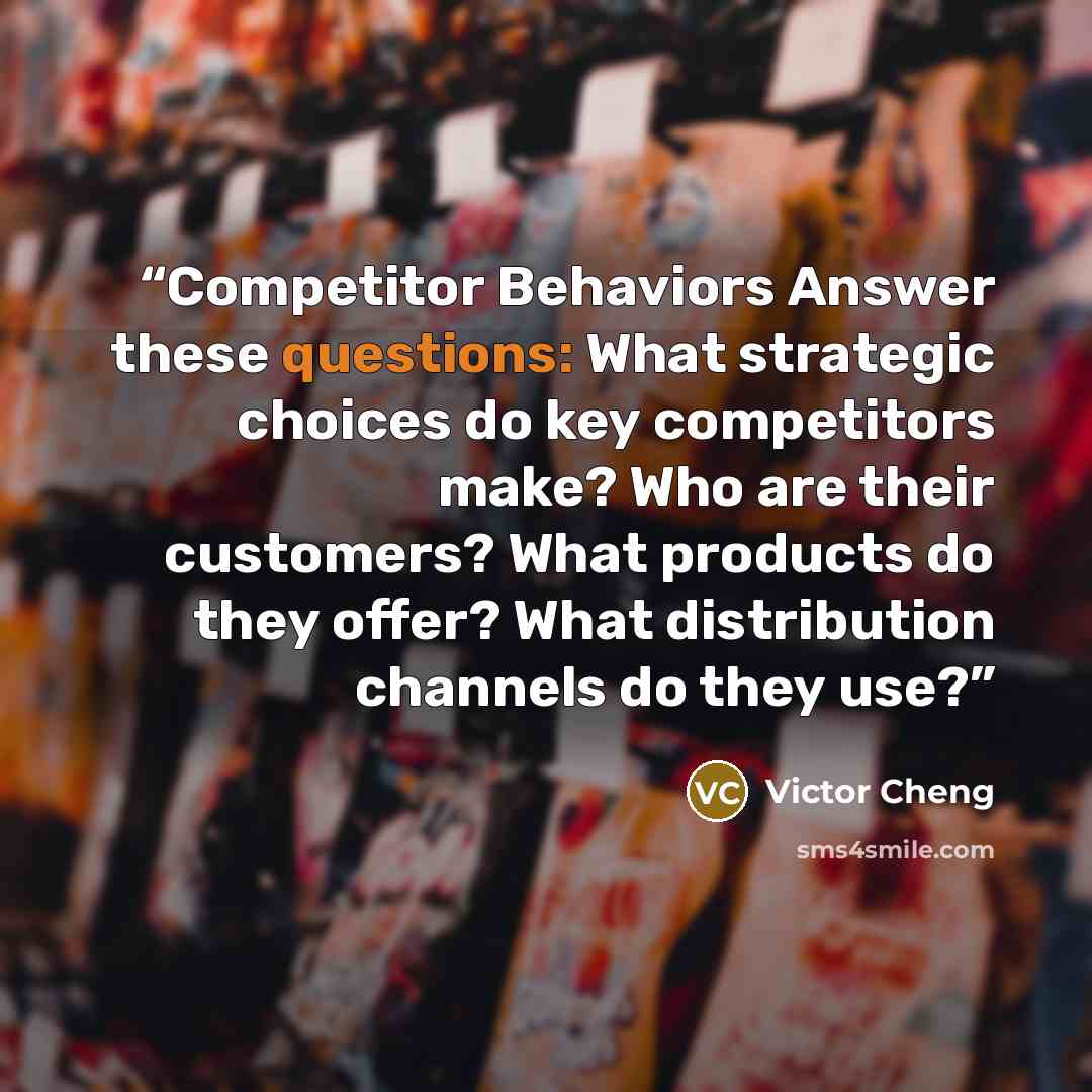 “Competitor Behaviors Answer these questions: What strategic choices do key competitors make? Who are their customers? What products do they offer? What distribution channels do they use?” quote by Victor Cheng
