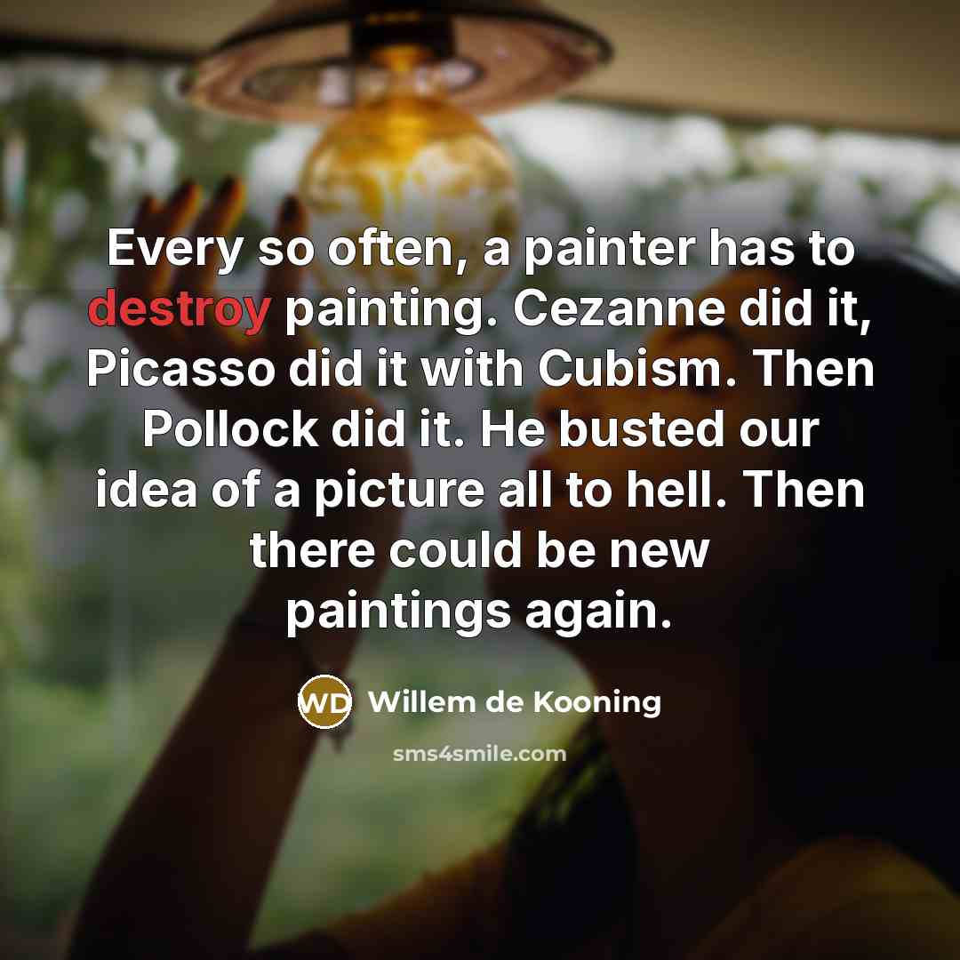 “Every so often, a painter has to destroy painting. Cezanne did it, Picasso did it with Cubism. Then Pollock did it. He busted our idea of a picture all to hell. Then there could be new paintings again.” quote by Willem de Kooning