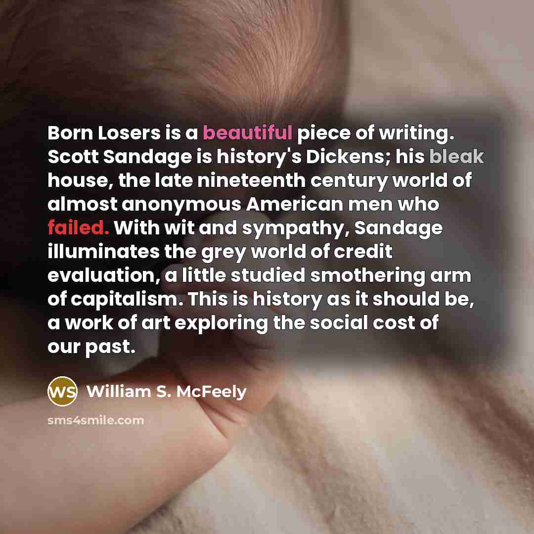 “Born Losers is a beautiful piece of writing. Scott Sandage is history's Dickens; his bleak house, the late nineteenth century world of almost anonymous American men who failed. With wit and sympathy, Sandage illuminates the grey world of credit evaluation, a little studied smothering arm of…” quote by William S. McFeely