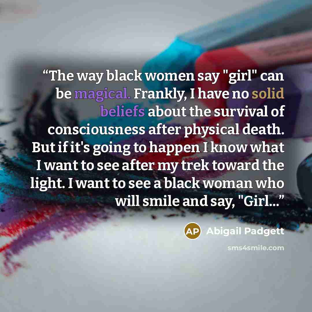 “The way black women say "girl" can be magical. Frankly, I have no solid beliefs about the survival of consciousness after physical death. But if it's going to happen I know what I want to see after my trek toward the light. I want to see a black woman who will smile and say, "Girl…” quote by Abigail Padgett