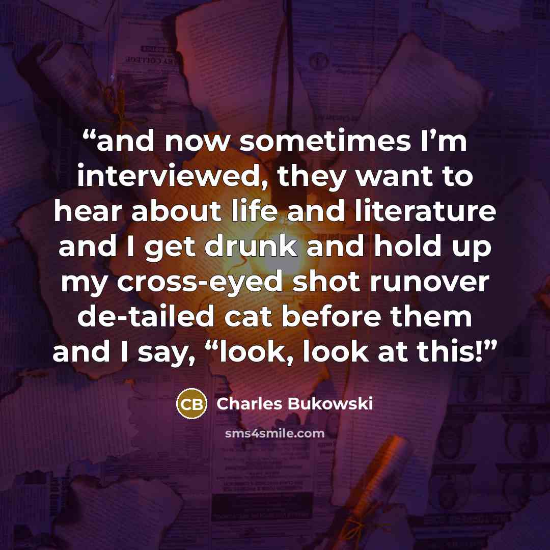 “and now sometimes I’m interviewed, they want to hear about life and literature and I get drunk and hold up my cross-eyed shot runover de-tailed cat before them and I say, “look, look at this!” quote by Charles Bukowski