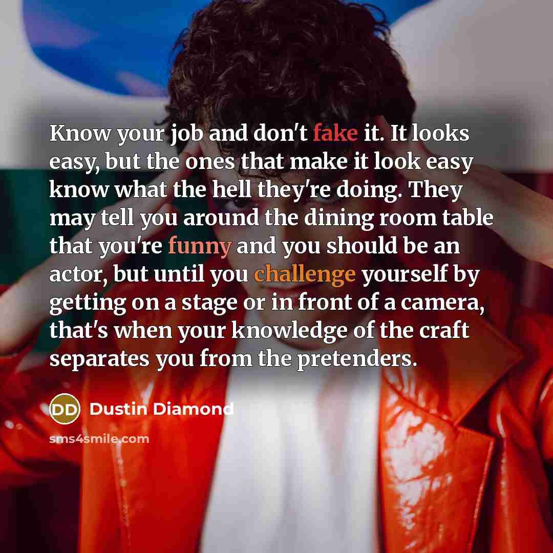 “Know your job and don't fake it. It looks easy, but the ones that make it look easy know what the hell they're doing. They may tell you around the dining room table that you're funny and you should be an actor, but until you challenge yourself by getting on a stage or in front of a camera, that's…” quote by Dustin Diamond
