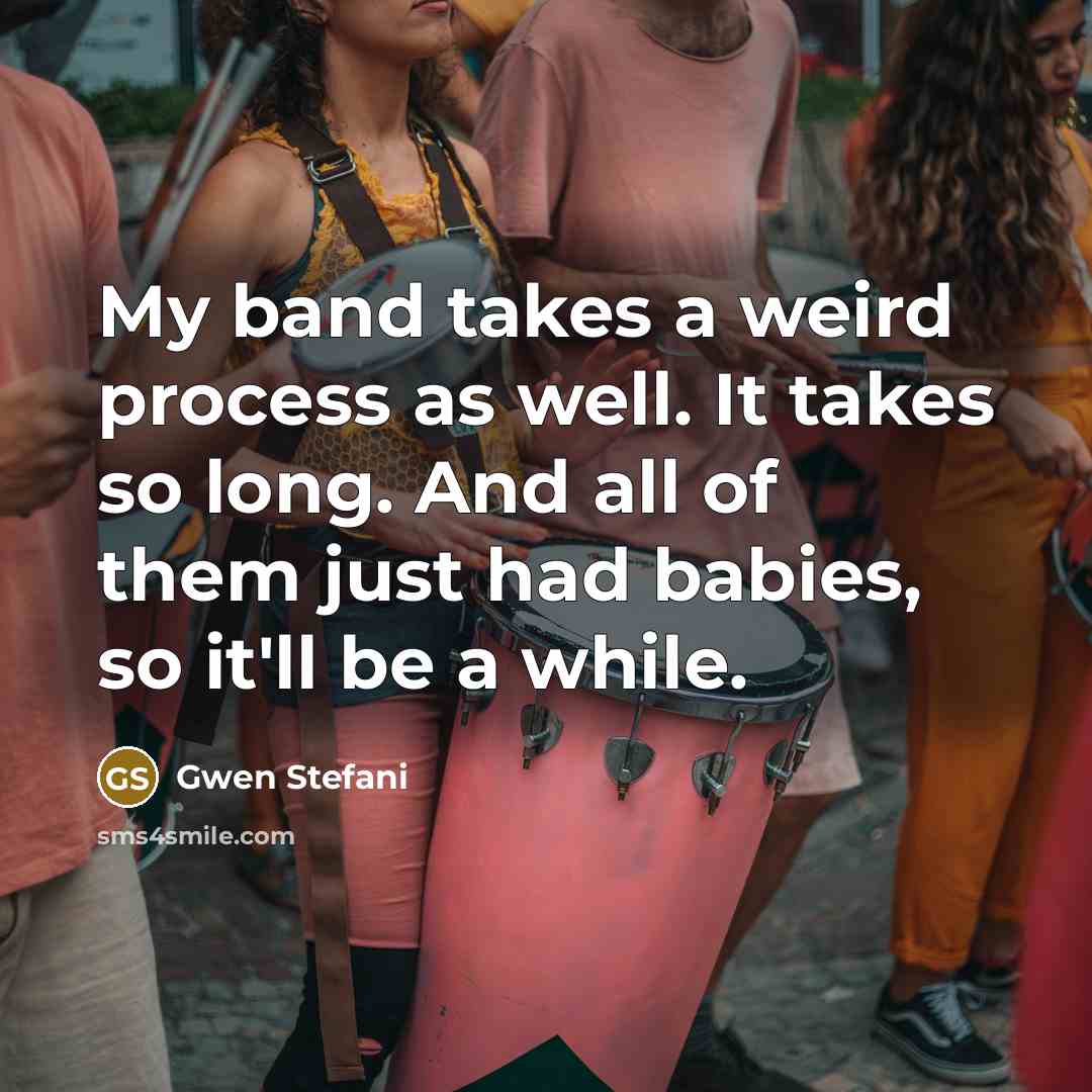 “My band takes a weird process as well. It takes so long. And all of them just had babies, so it'll be a while.” quote by Gwen Stefani