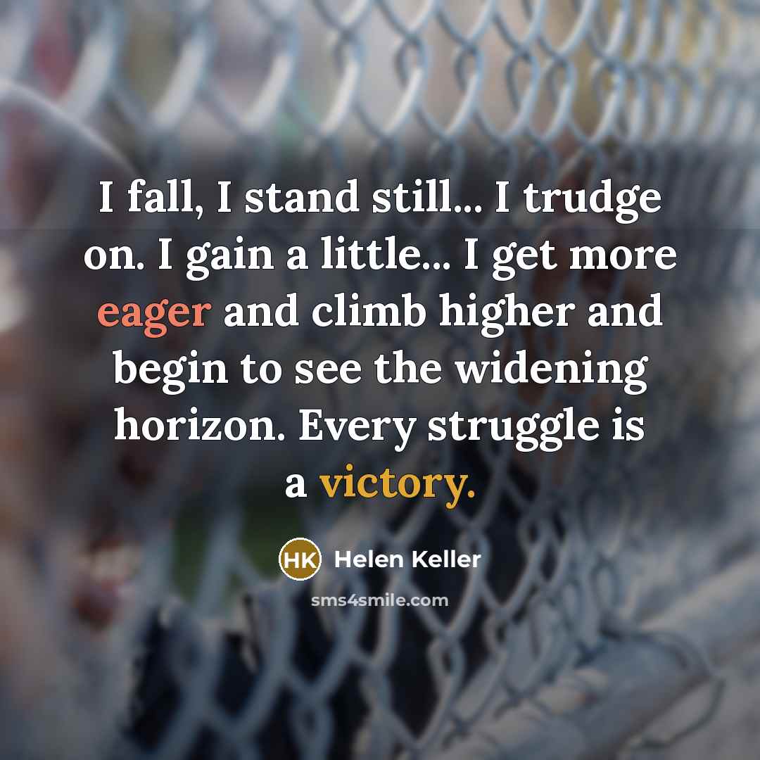 “I fall, I stand still... I trudge on. I gain a little... I get more eager and climb higher and begin to see the widening horizon. Every struggle is a victory.” quote by Helen Keller