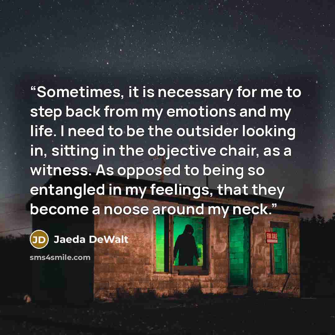 “Sometimes, it is necessary for me to step back from my emotions and my life. I need to be the outsider looking in, sitting in the objective chair, as a witness. As opposed to being so entangled in my feelings, that they become a noose around my neck.” quote by Jaeda DeWalt
