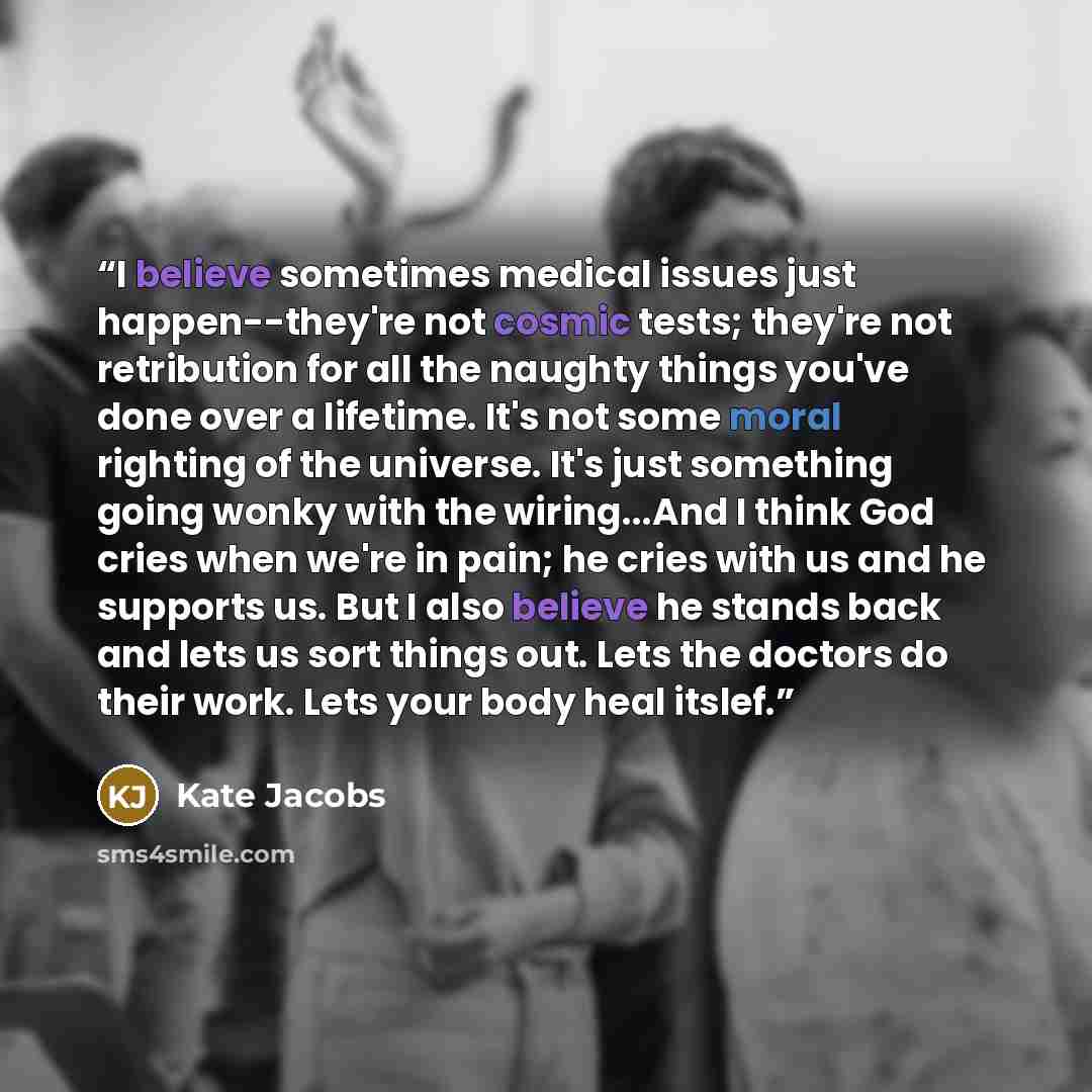 “I believe sometimes medical issues just happen--they're not cosmic tests; they're not retribution for all the naughty things you've done over a lifetime. It's not some moral righting of the universe. It's just something going wonky with the wiring...And I think God cries when we're in pain; he…” quote by Kate Jacobs