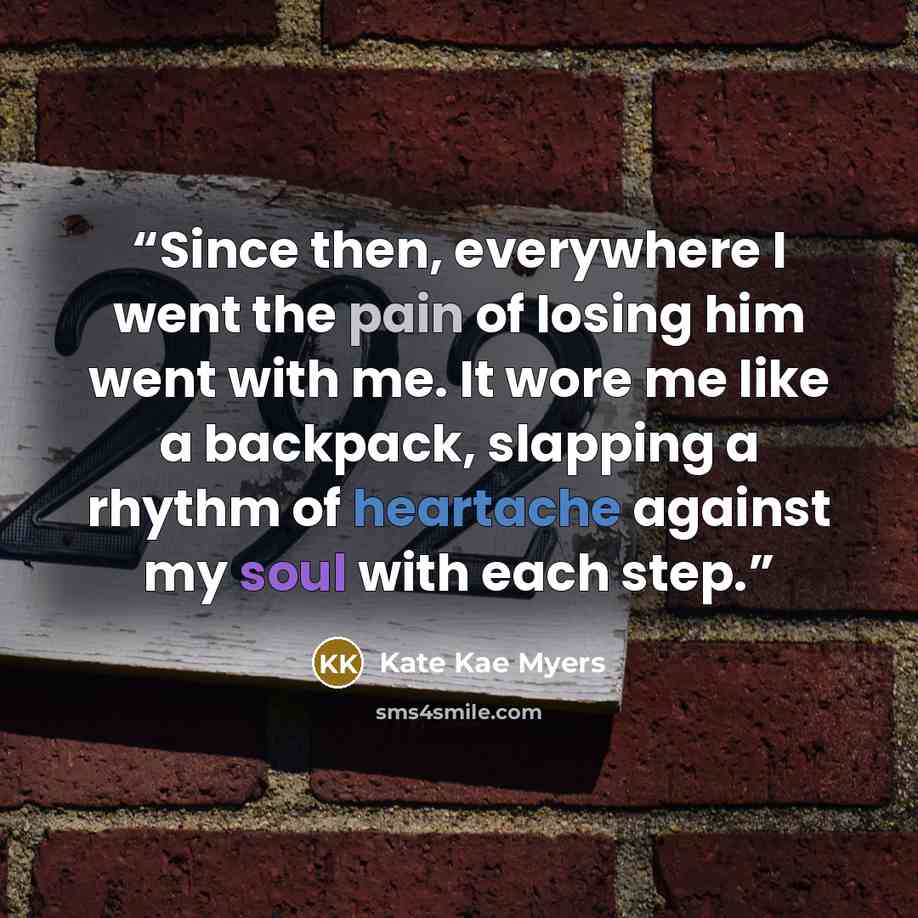 “Since then, everywhere I went the pain of losing him went with me. It wore me like a backpack, slapping a rhythm of heartache against my soul with each step.” quote by Kate Kae Myers