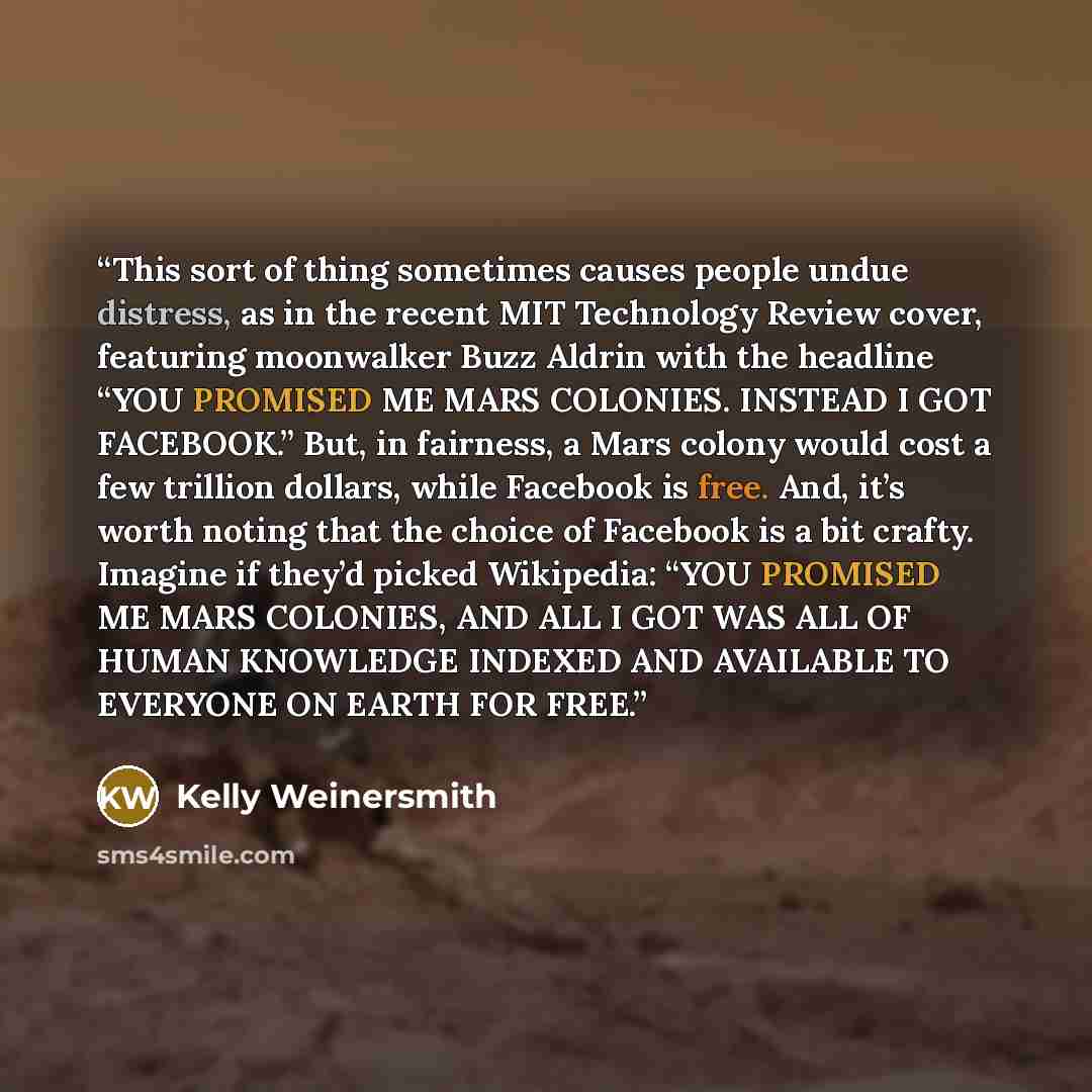 “This sort of thing sometimes causes people undue distress, as in the recent MIT Technology Review cover, featuring moonwalker Buzz Aldrin with the headline “YOU PROMISED ME MARS COLONIES. INSTEAD I GOT FACEBOOK.” But, in fairness, a Mars colony would cost a few trillion dollars, while Facebook is…” quote by Kelly Weinersmith