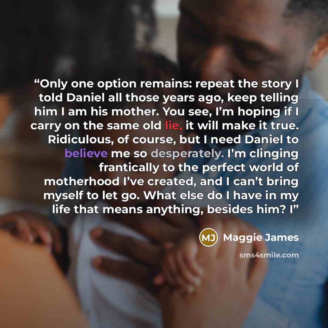 “Only one option remains: repeat the story I told Daniel all those years ago, keep telling him I am his mother. You see, I’m hoping if I carry on the same old lie, it will make it true. Ridiculous, of course, but I need Daniel to believe me so desperately. I’m clinging frantically to the perfect…” quote by Maggie James
