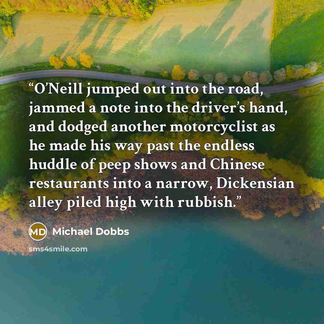 “O’Neill jumped out into the road, jammed a note into the driver’s hand, and dodged another motorcyclist as he made his way past the endless huddle of peep shows and Chinese restaurants into a narrow, Dickensian alley piled high with rubbish.” quote by Michael Dobbs