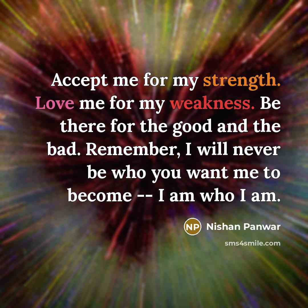 “Accept me for my strength. Love me for my weakness. Be there for the good and the bad. Remember, I will never be who you want me to become -- I am who I am.” quote by Nishan Panwar