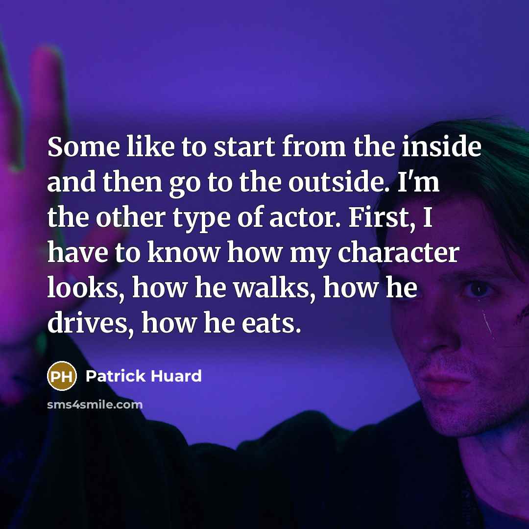 “Some like to start from the inside and then go to the outside. I'm the other type of actor. First, I have to know how my character looks, how he walks, how he drives, how he eats.” quote by Patrick Huard