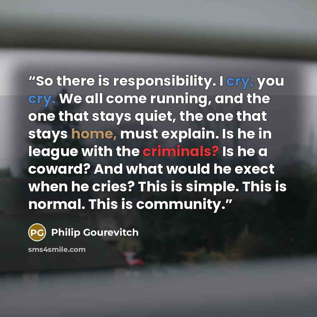 “So there is responsibility. I cry, you cry. We all come running, and the one that stays quiet, the one that stays home, must explain. Is he in league with the criminals? Is he a coward? And what would he exect when he cries? This is simple. This is normal. This is community.” quote by Philip Gourevitch