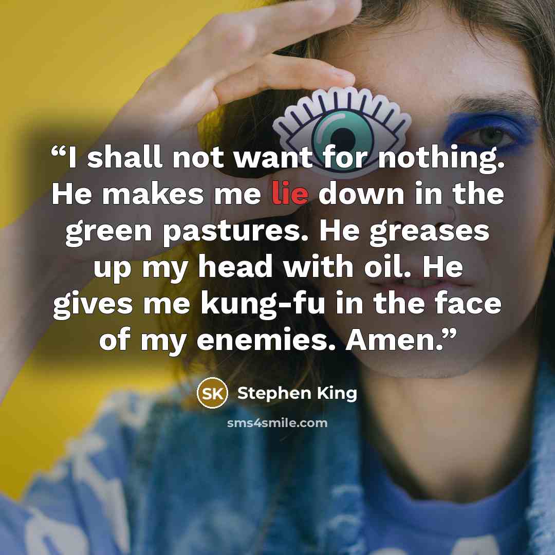 “I shall not want for nothing. He makes me lie down in the green pastures. He greases up my head with oil. He gives me kung-fu in the face of my enemies. Amen.” quote by Stephen King