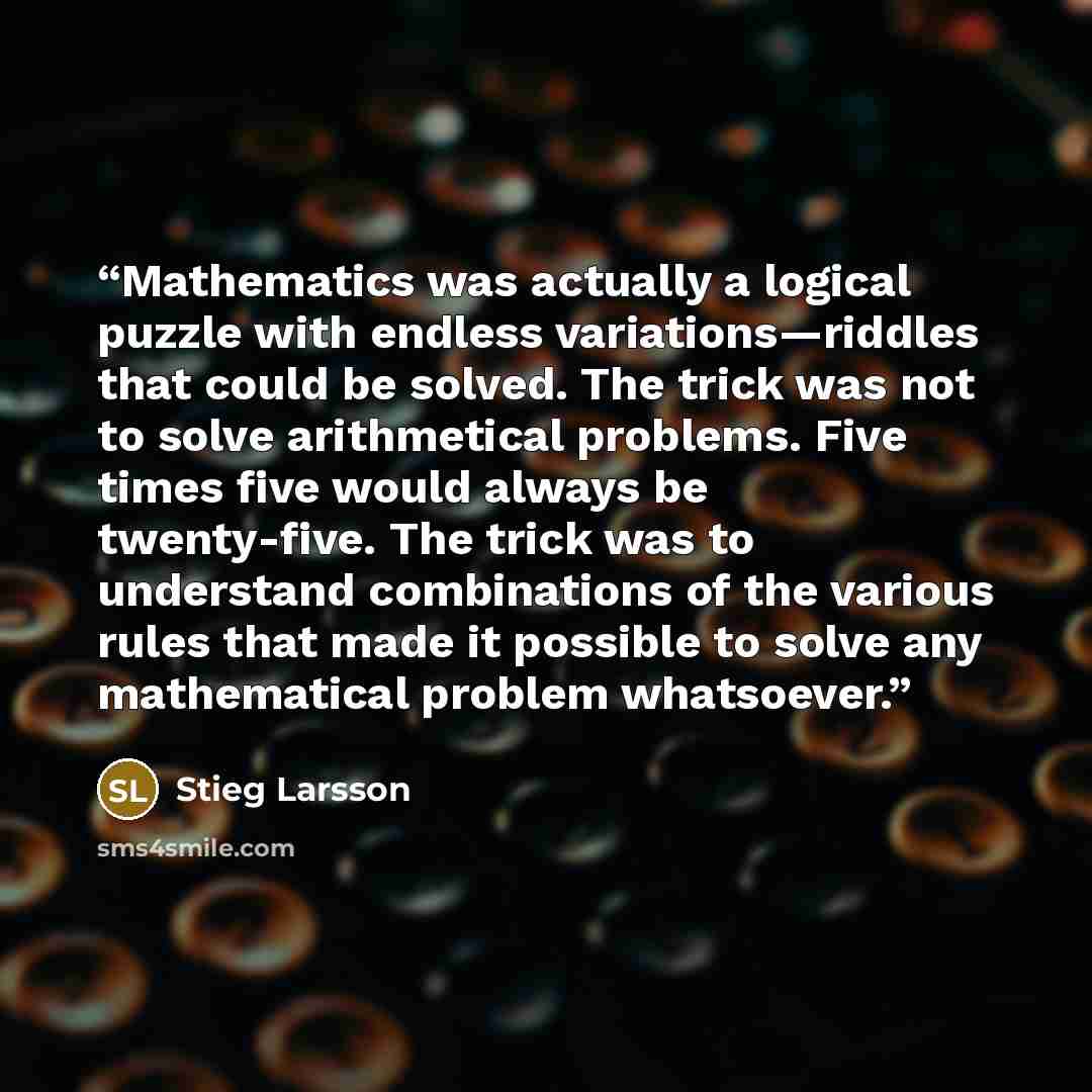“Mathematics was actually a logical puzzle with endless variations—riddles that could be solved. The trick was not to solve arithmetical problems. Five times five would always be twenty-five. The trick was to understand combinations of the various rules that made it possible to solve any…” quote by Stieg Larsson