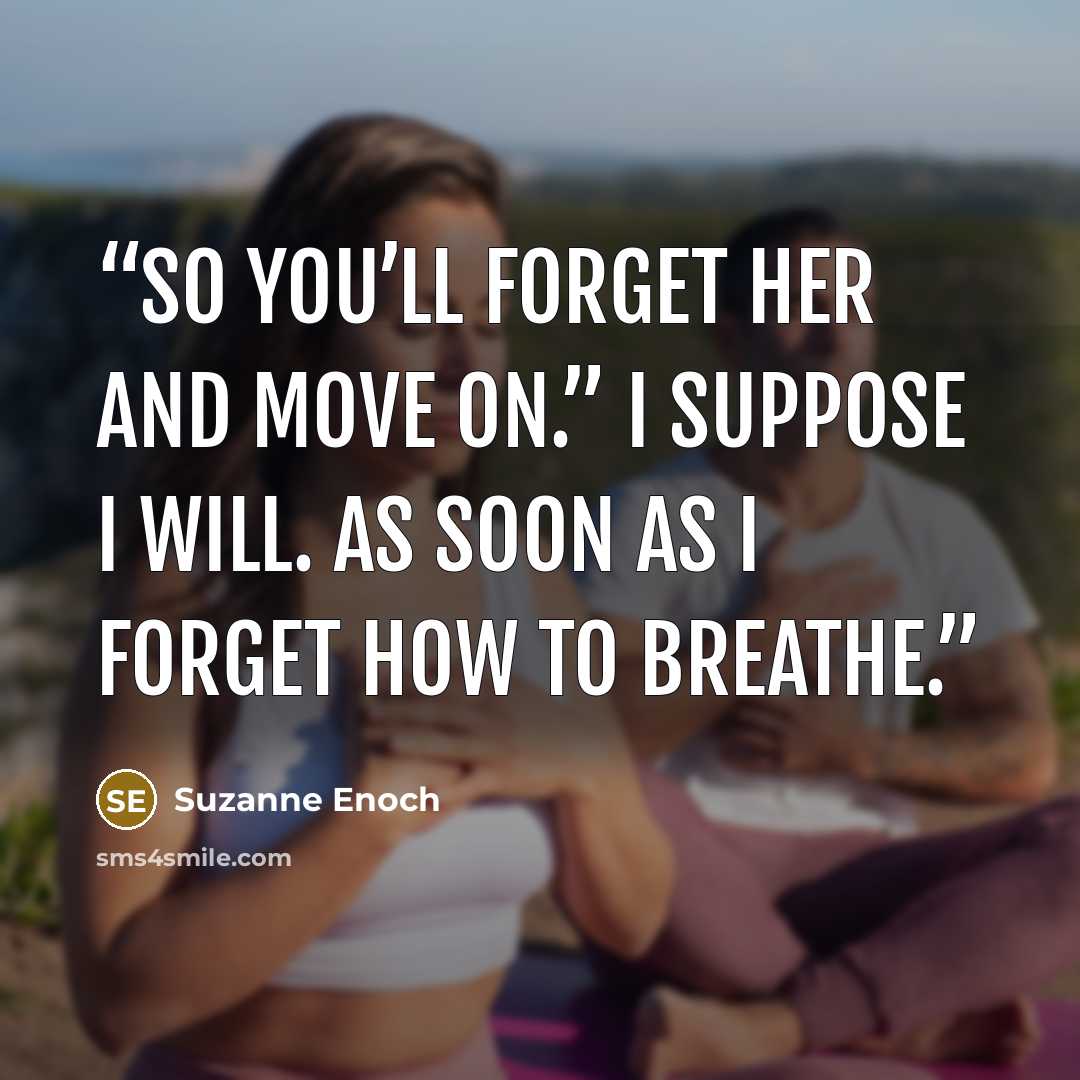 “So you’ll forget her and move on.” I suppose I will. As soon as I forget how to breathe.” quote by Suzanne Enoch