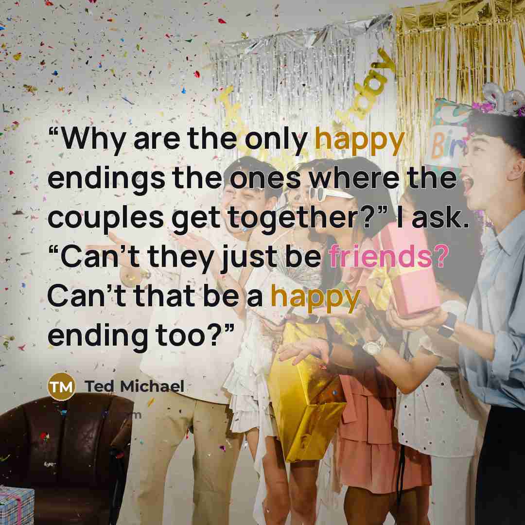 “Why are the only happy endings the ones where the couples get together?” I ask. “Can’t they just be friends? Can’t that be a happy ending too?” quote by Ted Michael