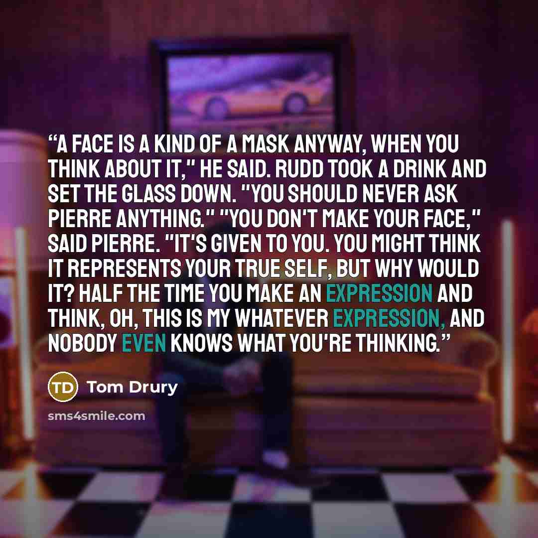 “A face is a kind of a mask anyway, when you think about it," he said. Rudd took a drink and set the glass down. "You should never ask Pierre anything." "You don't make your face," said Pierre. "It's given to you. You might think it represents your true self, but why would it? Half the time you…” quote by Tom Drury