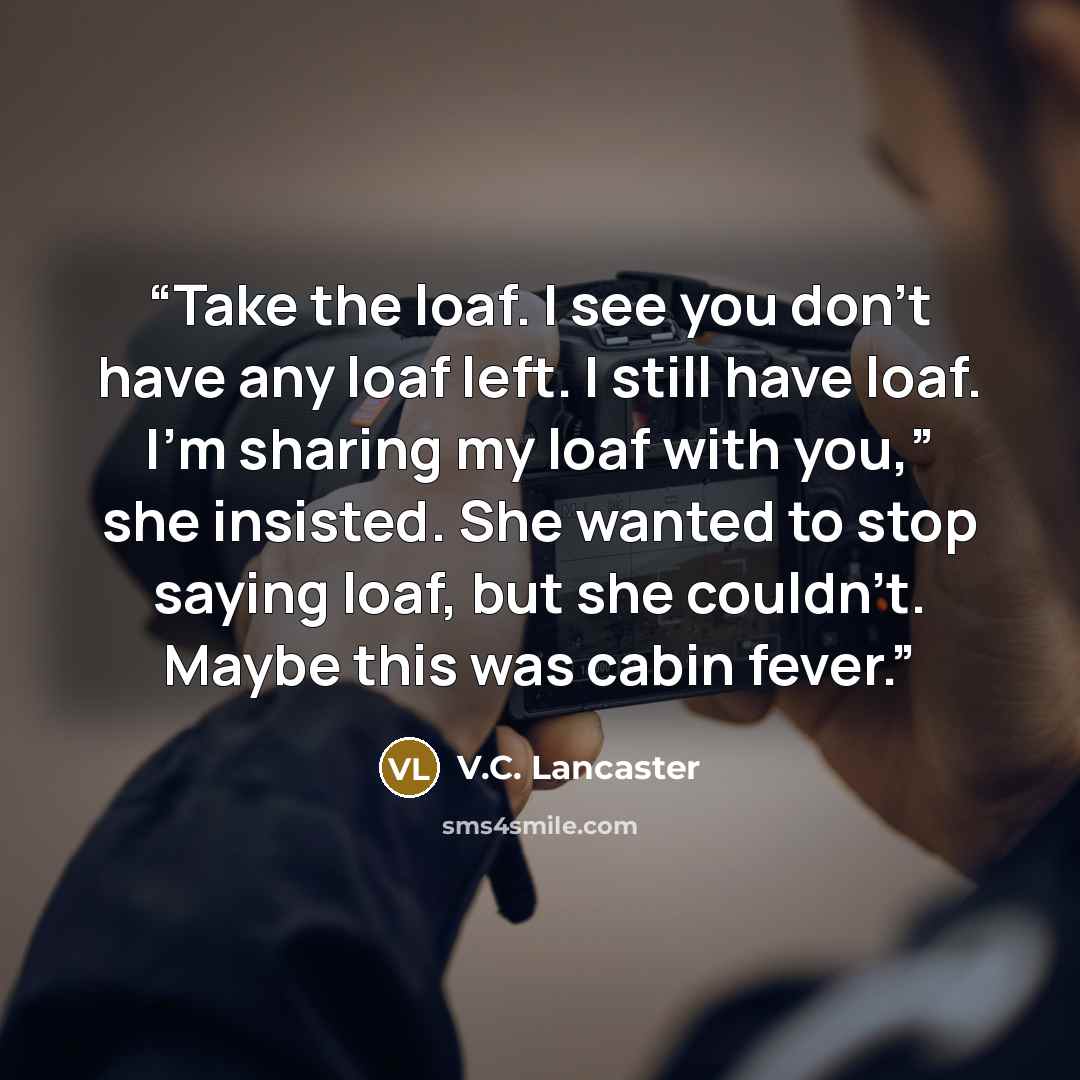 “Take the loaf. I see you don’t have any loaf left. I still have loaf. I’m sharing my loaf with you,” she insisted. She wanted to stop saying loaf, but she couldn’t. Maybe this was cabin fever.” quote by V.C. Lancaster