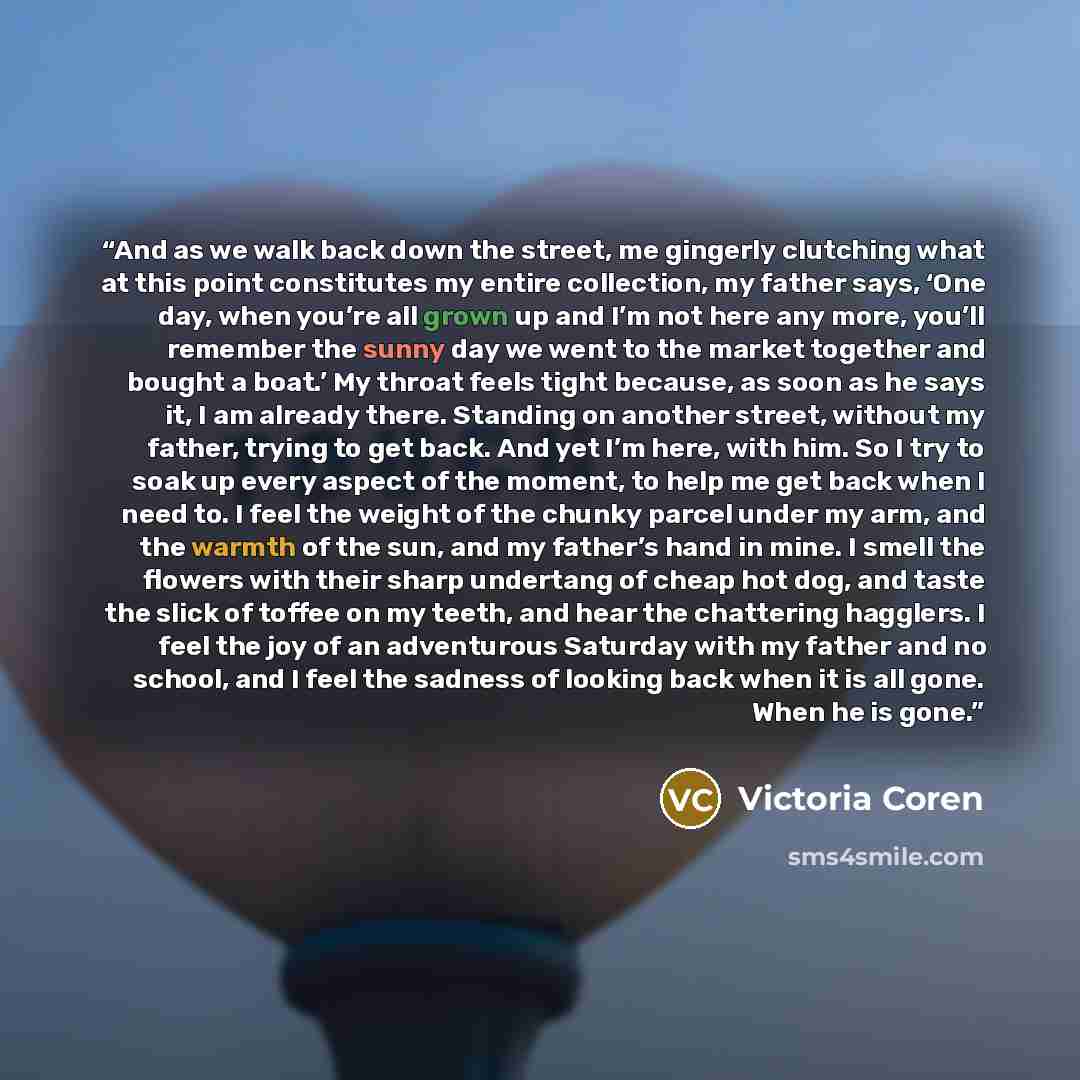 “And as we walk back down the street, me gingerly clutching what at this point constitutes my entire collection, my father says, ‘One day, when you’re all grown up and I’m not here any more, you’ll remember the sunny day we went to the market together and bought a boat.’ My throat feels tight…” quote by Victoria Coren