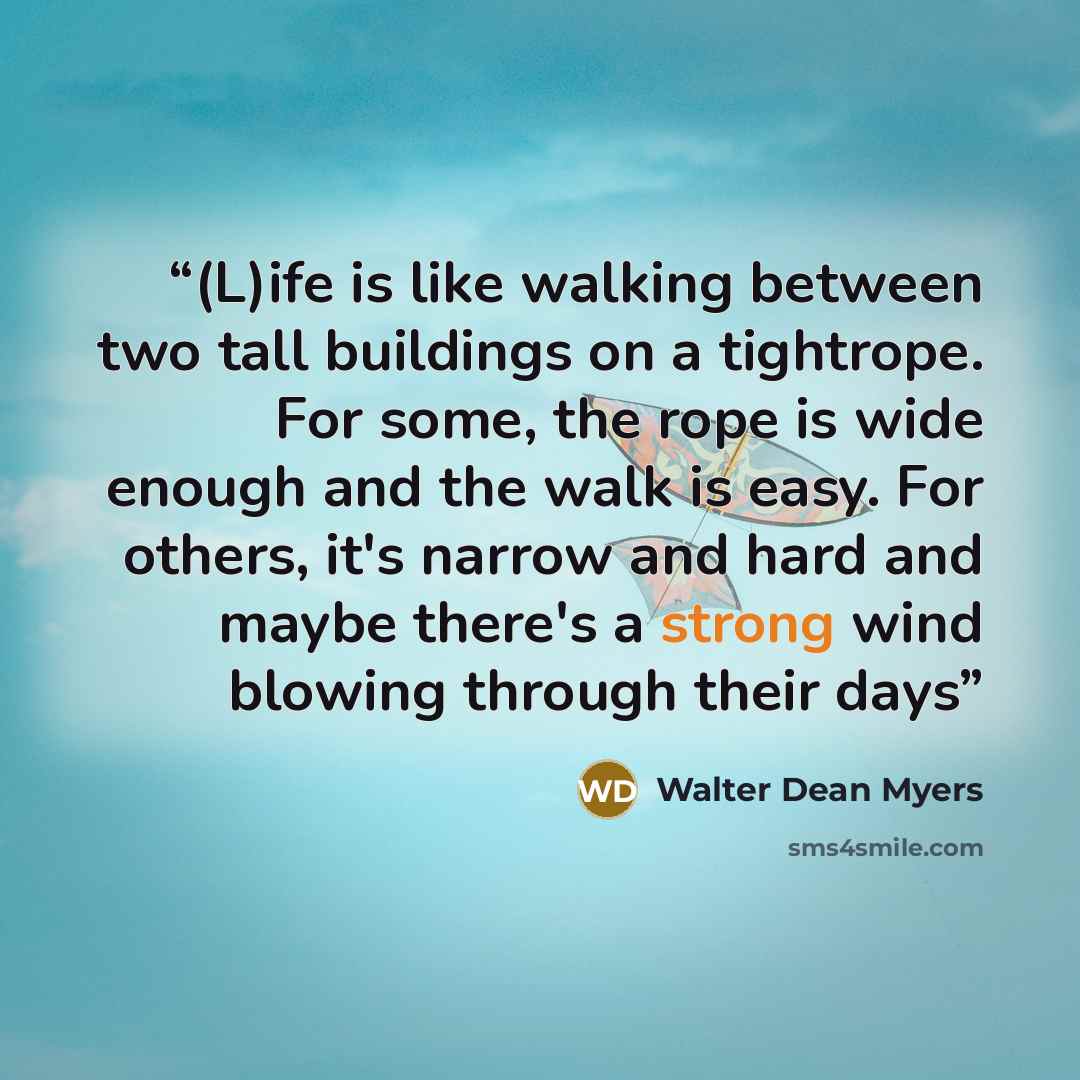 “(L)ife is like walking between two tall buildings on a tightrope. For some, the rope is wide enough and the walk is easy. For others, it's narrow and hard and maybe there's a strong wind blowing through their days” quote by Walter Dean Myers
