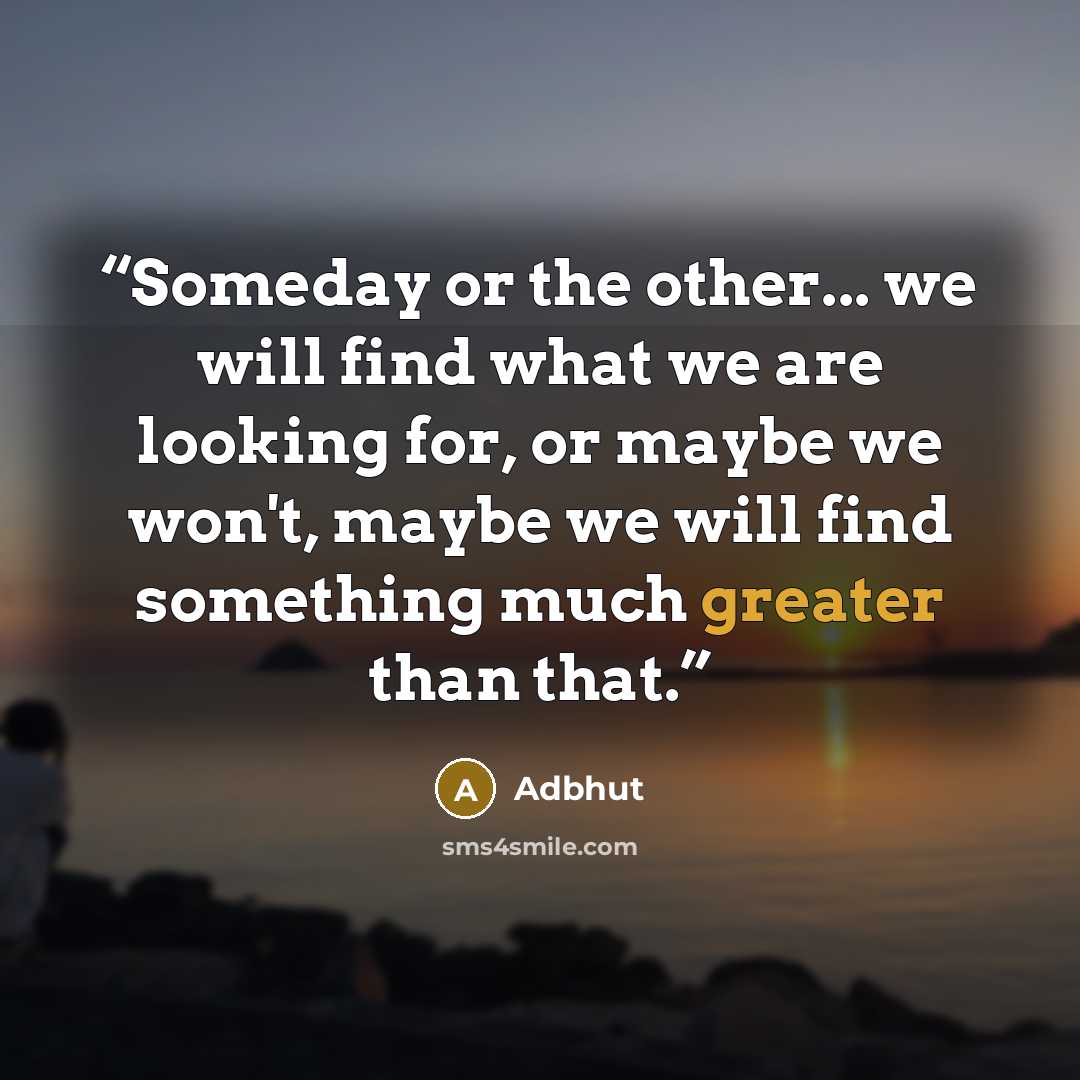 “Someday or the other... we will find what we are looking for, or maybe we won't, maybe we will find something much greater than that.” quote by Adbhut