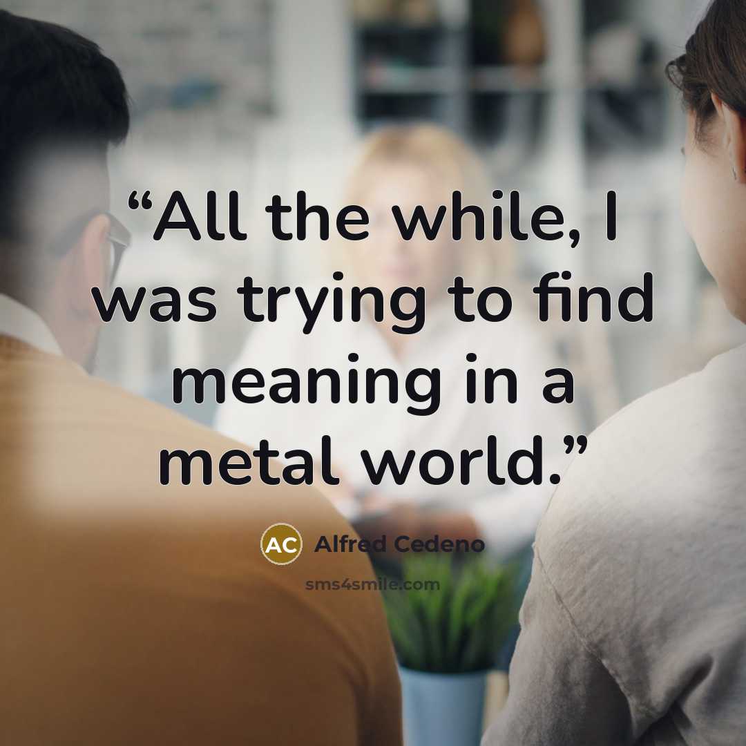 “All the while, I was trying to find meaning in a metal world.” quote by Alfred Cedeno