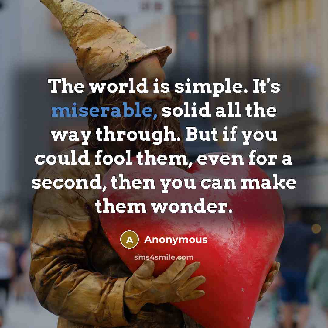 “The world is simple. It's miserable, solid all the way through. But if you could fool them, even for a second, then you can make them wonder.” quote by Anonymous