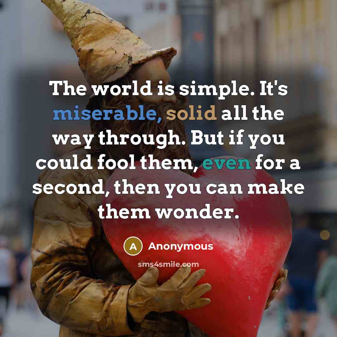 “The world is simple. It's miserable, solid all the way through. But if you could fool them, even for a second, then you can make them wonder.” quote by Anonymous