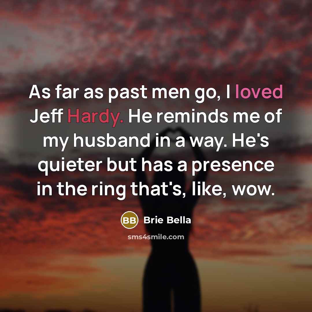 “As far as past men go, I loved Jeff Hardy. He reminds me of my husband in a way. He's quieter but has a presence in the ring that's, like, wow.” quote by Brie Bella