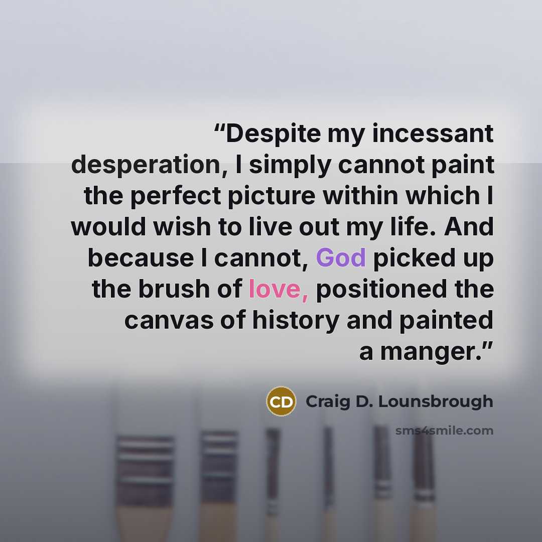 “Despite my incessant desperation, I simply cannot paint the perfect picture within which I would wish to live out my life. And because I cannot, God picked up the brush of love, positioned the canvas of history and painted a manger.” quote by Craig D. Lounsbrough