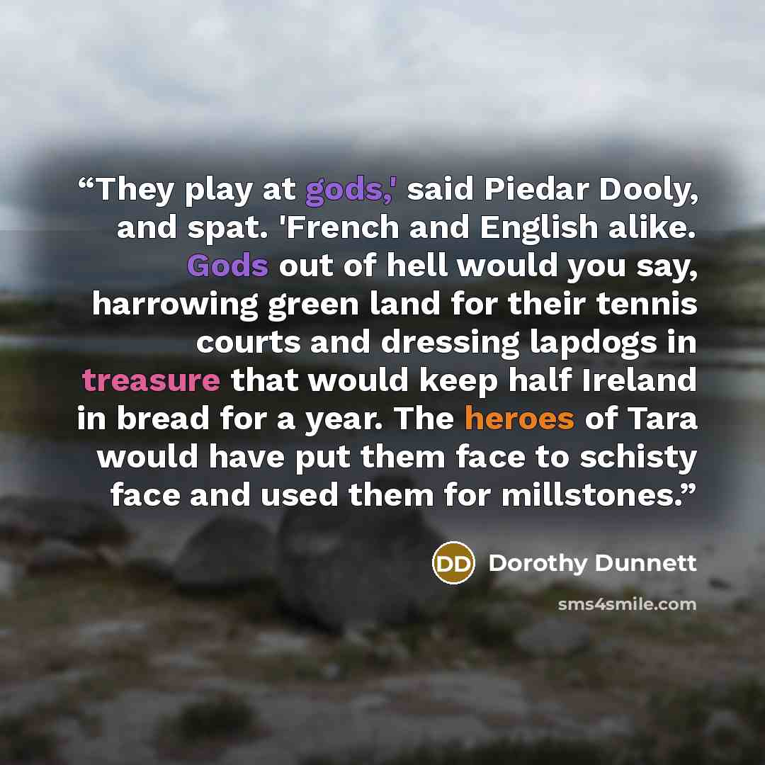 “They play at gods,' said Piedar Dooly, and spat. 'French and English alike. Gods out of hell would you say, harrowing green land for their tennis courts and dressing lapdogs in treasure that would keep half Ireland in bread for a year. The heroes of Tara would have put them face to schisty face…” quote by Dorothy Dunnett