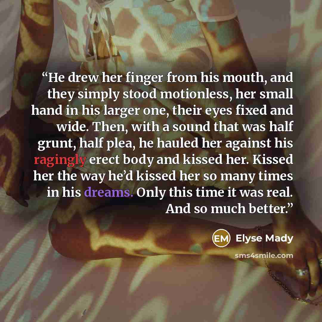 “He drew her finger from his mouth, and they simply stood motionless, her small hand in his larger one, their eyes fixed and wide. Then, with a sound that was half grunt, half plea, he hauled her against his ragingly erect body and kissed her. Kissed her the way he’d kissed her so many times in his…” quote by Elyse Mady