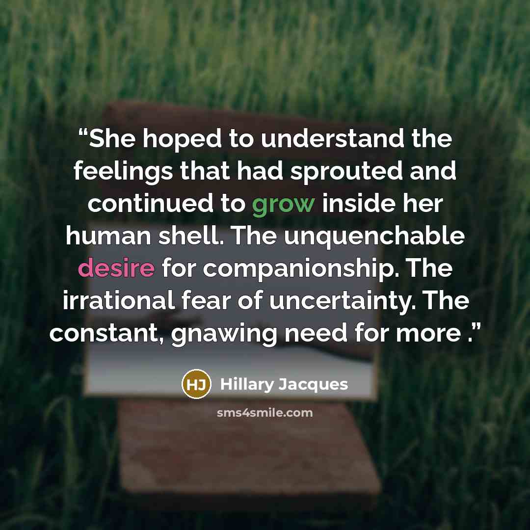 “She hoped to understand the feelings that had sprouted and continued to grow inside her human shell. The unquenchable desire for companionship. The irrational fear of uncertainty. The constant, gnawing need for more .” quote by Hillary Jacques