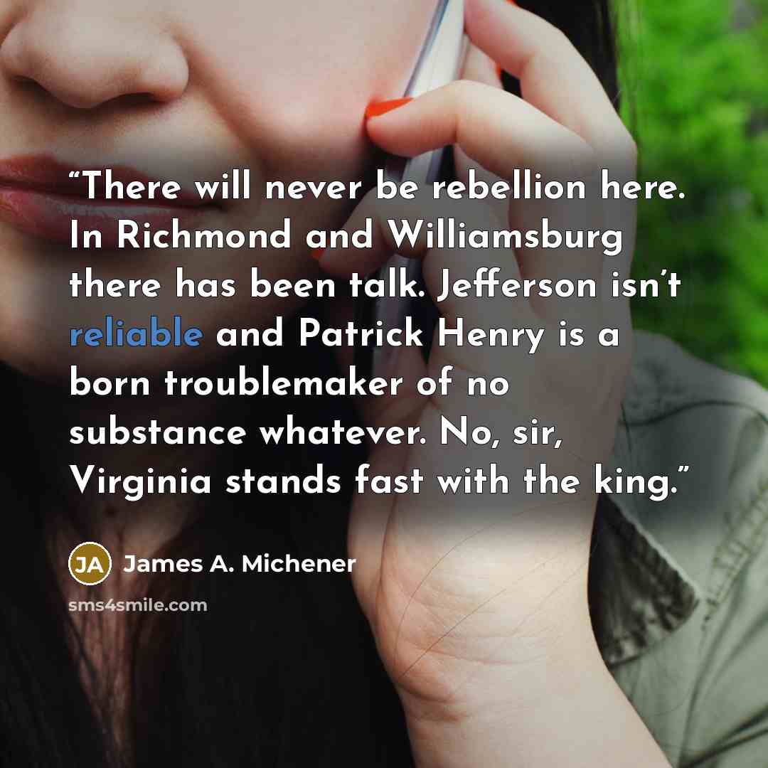 “There will never be rebellion here. In Richmond and Williamsburg there has been talk. Jefferson isn’t reliable and Patrick Henry is a born troublemaker of no substance whatever. No, sir, Virginia stands fast with the king.” quote by James A. Michener
