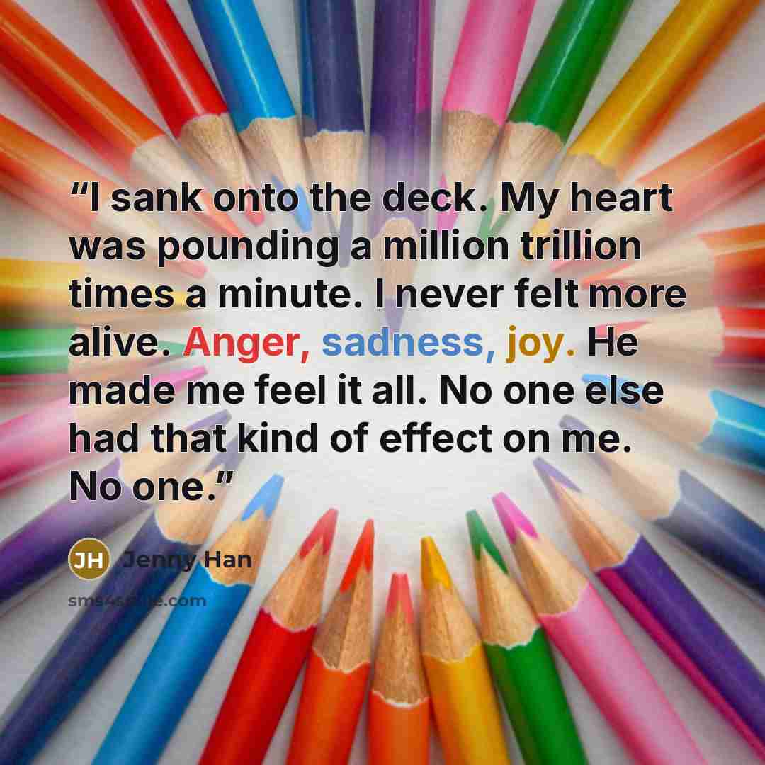 “I sank onto the deck. My heart was pounding a million trillion times a minute. I never felt more alive. Anger, sadness, joy. He made me feel it all. No one else had that kind of effect on me. No one.” quote by Jenny Han