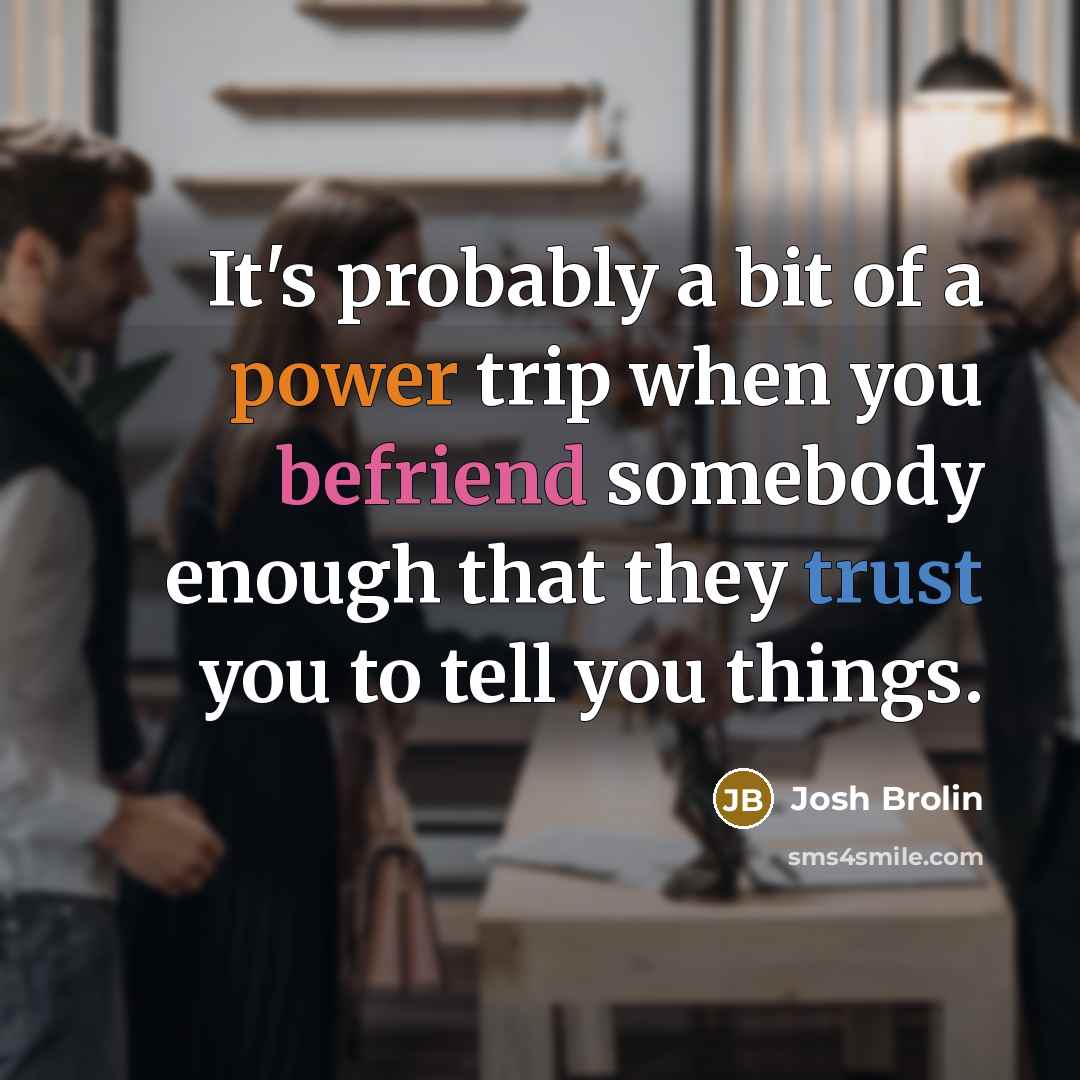“It's probably a bit of a power trip when you befriend somebody enough that they trust you to tell you things.” quote by Josh Brolin