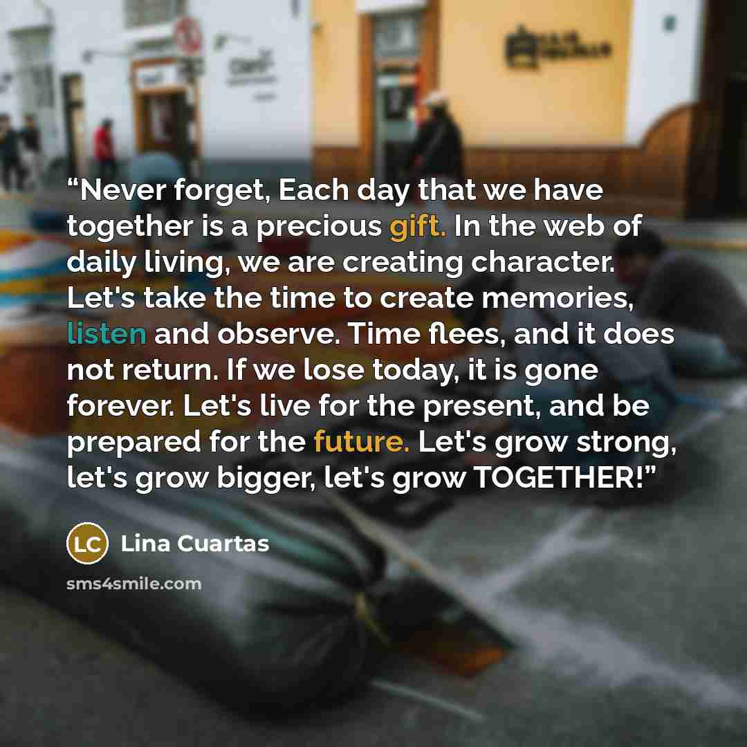 “Never forget, Each day that we have together is a precious gift. In the web of daily living, we are creating character. Let's take the time to create memories, listen and observe. Time flees, and it does not return. If we lose today, it is gone forever. Let's live for the present, and be prepared…” quote by Lina Cuartas