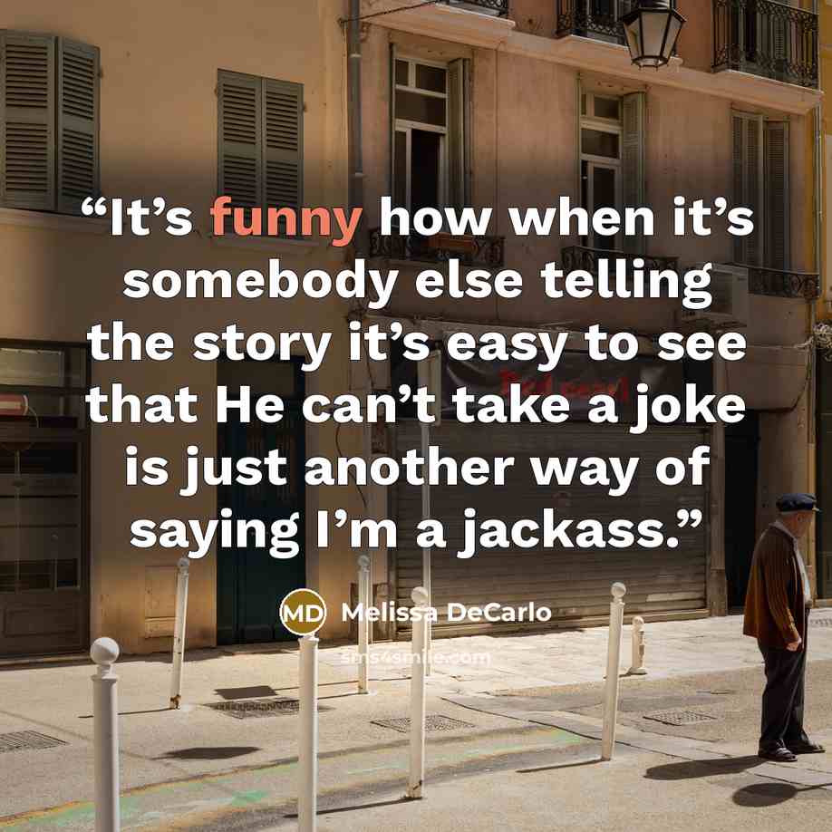 “It’s funny how when it’s somebody else telling the story it’s easy to see that He can’t take a joke is just another way of saying I’m a jackass.” quote by Melissa DeCarlo