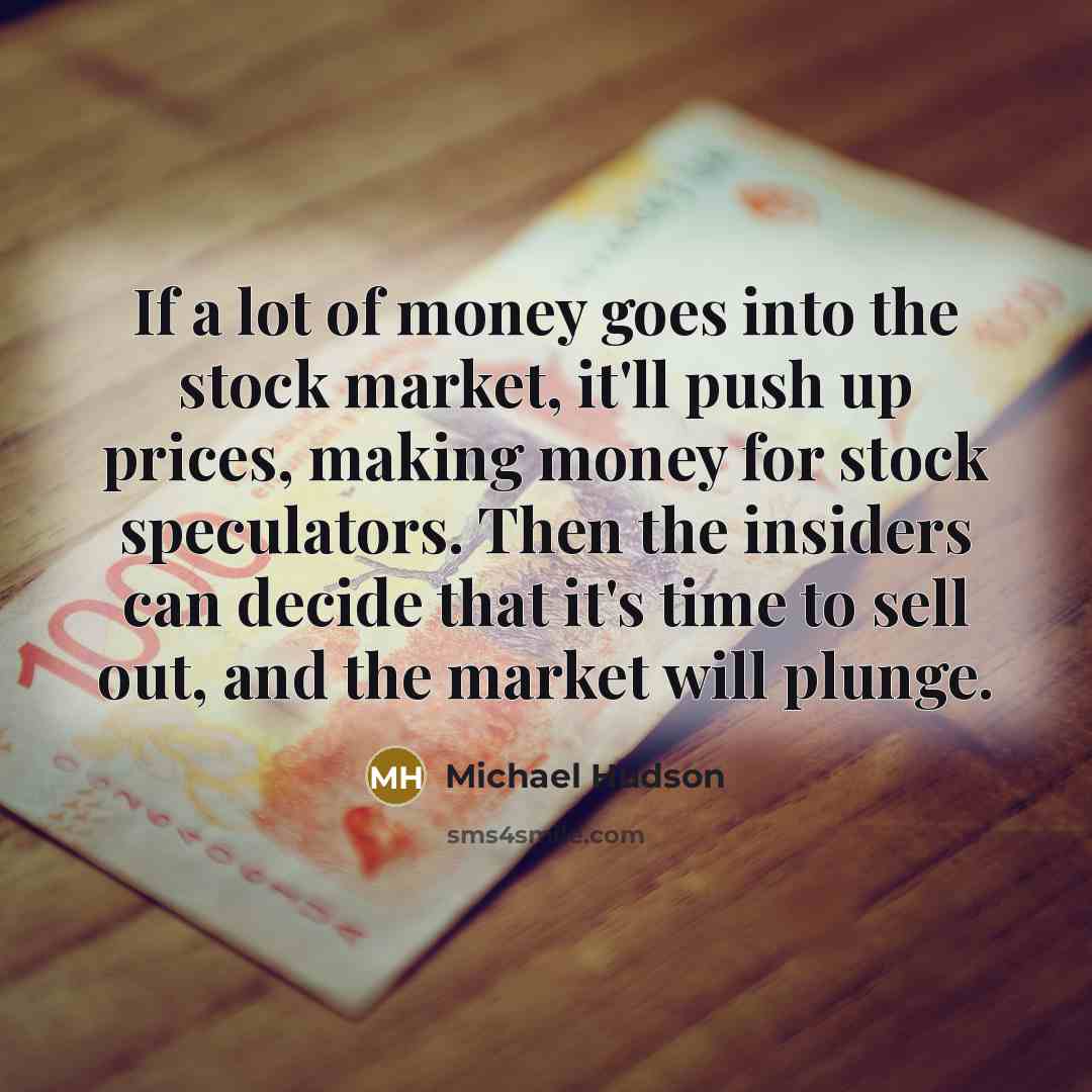 “If a lot of money goes into the stock market, it'll push up prices, making money for stock speculators. Then the insiders can decide that it's time to sell out, and the market will plunge.” quote by Michael Hudson